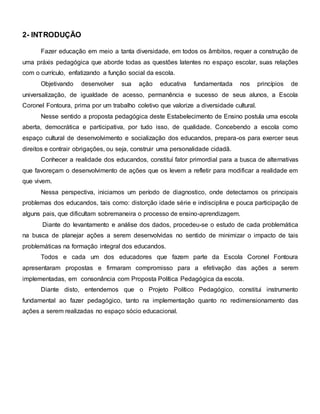 2- INTRODUÇÃO
Fazer educação em meio a tanta diversidade, em todos os âmbitos, requer a construção de
uma práxis pedagógica que aborde todas as questões latentes no espaço escolar, suas relações
com o currículo, enfatizando a função social da escola.
Objetivando desenvolver sua ação educativa fundamentada nos princípios de
universalização, de igualdade de acesso, permanência e sucesso de seus alunos, a Escola
Coronel Fontoura, prima por um trabalho coletivo que valorize a diversidade cultural.
Nesse sentido a proposta pedagógica deste Estabelecimento de Ensino postula uma escola
aberta, democrática e participativa, por tudo isso, de qualidade. Concebendo a escola como
espaço cultural de desenvolvimento e socialização dos educandos, prepara-os para exercer seus
direitos e contrair obrigações, ou seja, construir uma personalidade cidadã.
Conhecer a realidade dos educandos, constituí fator primordial para a busca de alternativas
que favoreçam o desenvolvimento de ações que os levem a refletir para modificar a realidade em
que vivem.
Nessa perspectiva, iniciamos um período de diagnostico, onde detectamos os principais
problemas dos educandos, tais como: distorção idade série e indisciplina e pouca participação de
alguns pais, que dificultam sobremaneira o processo de ensino-aprendizagem.
Diante do levantamento e análise dos dados, procedeu-se o estudo de cada problemática
na busca de planejar ações a serem desenvolvidas no sentido de minimizar o impacto de tais
problemáticas na formação integral dos educandos.
Todos e cada um dos educadores que fazem parte da Escola Coronel Fontoura
apresentaram propostas e firmaram compromisso para a efetivação das ações a serem
implementadas, em consonância com Proposta Política Pedagógica da escola.
Diante disto, entendemos que o Projeto Político Pedagógico, constitui instrumento
fundamental ao fazer pedagógico, tanto na implementação quanto no redimensionamento das
ações a serem realizadas no espaço sócio educacional.
 