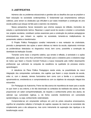 3- JUSTIFICATIVA
Inúmeros são os problemas educacionais e grandes são os desafios dos que se propõem a
fazer educação na sociedade contemporânea. É fundamental que empreendamos esforços
coletivos, para vencer os obstáculos que dificultam e por vezes inviabilizam a construção de uma
escola publica que eduque de fato para o exercício da cidadania.
Nessa perspectiva, faz-se necessário que criemos espaços de reflexão, momentos de
estudos e aprofundamento teórico. Repensar o papel social da escola e envolver a comunidade
nos projetos escolares, constituem pontos essenciais para a construção de praticas pedagógicas
emancipadoras, que incluam os sujeitos na sociedade, tornando-os multiplicadores do
pensamento coletivo e transformador.
O Projeto Político Pedagógico constitui instrumento e eixo norteador de criatividade,
previsão e planejamento das ações a serem efetivas no interior da escola, objetivando minimizar
as problemáticas detectados no diagnostico inicial, bem como, possibilita a construção da
identidade da Instituição Escolar.
Tomando como base o empenho coletivo, que remete à reflexão, à seriedade e a ações
planejadas, que, tendo como foco primordial a formação para a cidadania para a cidadania exige
de todos que fazem a Escola Coronel Fontoura a busca incessante pelo melhor desempenho
profissional, que culminará na conquista da excelência na qualidade do processo ensino-
aprendizagem.
A relevância do Plano Político Pedagógico reside ainda, na possibilidade de maior
integração dos componentes curriculares, dos sujeitos que fazem o corpo docente da escola,
entre si, com o alunado, demais funcionários bem como com a família e a comunidade,
aproximando-os, envolvendo-os e comprometendo-os com os objetivos da educação integral dos
educandos.
Em Pedagogia da Autonomia, Freire nos fala acerca de importância de trazer para a escola
os que vivem a seu entorno, e de não desvincular os conteúdos da realidade dos alunos, de não
proporcionar um saber compartimentalizado, de respeito o conhecimento prévio dos alunos, de
valorizar sua curiosidade ingênua, e, de forma coerente transformá-la em curiosidade
epistemológica, ou seja, conhecimento sistematizado.
Comprometer-se em empreender esforços em prol da práxis educativa emancipadora,
significa ter propósitos voltados à formação de sujeitos capazes de inserir-se na sociedade não
simplesmente para a ela adequar-se, mas como instrumento de superação das injustiças e de
transformação social.
 