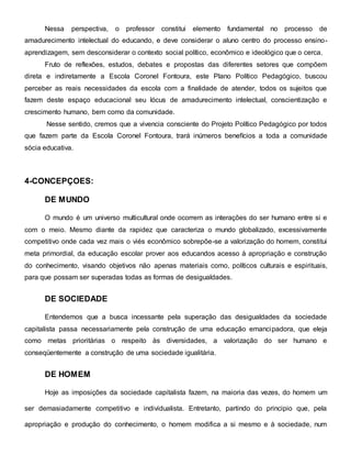 Nessa perspectiva, o professor constitui elemento fundamental no processo de
amadurecimento intelectual do educando, e deve considerar o aluno centro do processo ensino-
aprendizagem, sem desconsiderar o contexto social político, econômico e ideológico que o cerca.
Fruto de reflexões, estudos, debates e propostas das diferentes setores que compõem
direta e indiretamente a Escola Coronel Fontoura, este Plano Político Pedagógico, buscou
perceber as reais necessidades da escola com a finalidade de atender, todos os sujeitos que
fazem deste espaço educacional seu lócus de amadurecimento intelectual, conscientização e
crescimento humano, bem como da comunidade.
Nesse sentido, cremos que a vivencia consciente do Projeto Político Pedagógico por todos
que fazem parte da Escola Coronel Fontoura, trará inúmeros benefícios a toda a comunidade
sócia educativa.
4-CONCEPÇOES:
DE MUNDO
O mundo é um universo multicultural onde ocorrem as interações do ser humano entre si e
com o meio. Mesmo diante da rapidez que caracteriza o mundo globalizado, excessivamente
competitivo onde cada vez mais o viés econômico sobrepõe-se a valorização do homem, constitui
meta primordial, da educação escolar prover aos educandos acesso à apropriação e construção
do conhecimento, visando objetivos não apenas materiais como, políticos culturais e espirituais,
para que possam ser superadas todas as formas de desigualdades.
DE SOCIEDADE
Entendemos que a busca incessante pela superação das desigualdades da sociedade
capitalista passa necessariamente pela construção de uma educação emancipadora, que eleja
como metas prioritárias o respeito às diversidades, a valorização do ser humano e
conseqüentemente a construção de uma sociedade igualitária.
DE HOMEM
Hoje as imposições da sociedade capitalista fazem, na maioria das vezes, do homem um
ser demasiadamente competitivo e individualista. Entretanto, partindo do principio que, pela
apropriação e produção do conhecimento, o homem modifica a si mesmo e à sociedade, num
 