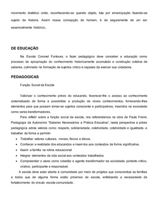 movimento dialético onde, reconhecendo-se quando objeto, luta por emancipação fazendo-se
sujeito da historia. Assim nossa concepção de homem, é de seguramente de um ser
essencialmente histórico.
DE EDUCAÇÃO
Na Escola Coronel Fontoura, o fazer pedagógico deve conceber a educação como
processo de apropriação do conhecimento historicamente acumulado e construção coletiva de
saberes, culminado na formação de sujeitos critico e capazes da exercer sua cidadania.
PEDAGOGICAS
Função Social da Escola
Valorizar o conhecimento prévio do educando, favorecer-lhe o acesso ao conhecimento
sistematizado de forma a possibilitar a produção de novos conhecimentos, fornecendo-lhes
elementos para que possam tornar-se sujeitos consciente e participativos, inseridos na sociedade
como seres transformadores.
Para refletir sobre a função social da escola, nos referendamos na obra de Paulo Freire;
Pedagogia da Autonomia “Saberes Necessários a Prática Educativa”, nesta perspectiva a práxis
pedagógica adota valores como: respeito, solidariedade, coletividade, coletividade e igualdade, e
trabalhar de forma a permitir:
 Trabalhar valores culturais, morais, físicos e éticos.
 Conhecer a realidade dos educandos e inseri-los aos conteúdos de forma significativa.
 Inserir a família na rotina educacional
 Integrar elementos da vida social aos conteúdos trabalhados
 Compreender o aluno como cidadão e agente transformador da sociedade, portanto crítico,
criativo, participante e responsável.
A escola deve estar aberta à comunidade por meio de projetos que conscientize as famílias
e todos que de alguma forma estão próximos da escola, enfatizando a necessidade de
fortalecimento do vinculo escola-comunidade.
 