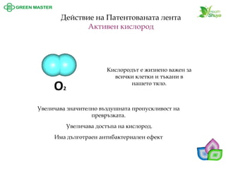 Кислородът е жизнено важен за всички клетки и тъкани в нашето тяло. 
Действие на Патентованата лента 
Активен кислород 
О2 
Увеличава значително въздушната пропускливост на превръзката. Увеличава достъпа на кислород. Има дълготраен антибактериален ефект  