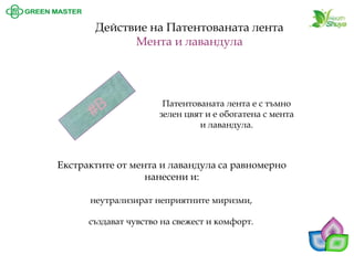 Патентованата лента е с тъмно зелен цвят и е обогатена с мента и лавандула. 
Действие на Патентованата лента 
Мента и лавандула 
Екстрактите от мента и лавандула са равномерно нанесени и: 
неутрализират неприятните миризми, 
създават чувство на свежест и комфорт.  
