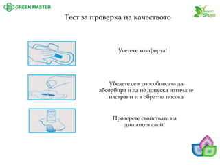 Усетете комфорта! Тест за проверка на качеството 
Убедете се в способността да абсорбира и да не допуска изтичане настрани и в обратна посока 
Проверете свойствата на дишащия слой!  