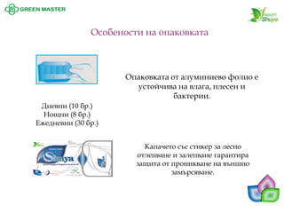 Особености на опаковката 
Капачето със стикер за лесно отлепване и залепване гарантира защита от проникване на външно замърсяване. 
Дневни (10 бр.) 
Нощни (8 бр.) 
Ежедневни (30 бр.) 
Опаковката от алуминиево фолио е устойчива на влага, плесен и бактерии.  