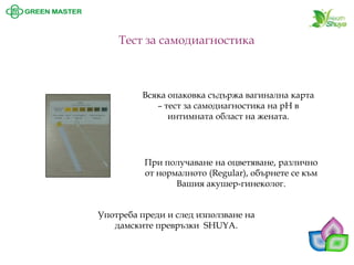 Тест за самодиагностика 
При получаване на оцветяване, различно от нормалното (Regular), обърнете се към Вашия акушер-гинеколог. 
Всяка опаковка съдържа вагинална карта –тест за самодиагностика на pH в интимната област на жената. 
Употреба преди и след използване на дамските превръзки SHUYA.  