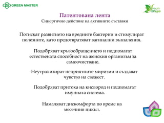 Потискат развитието на вредните бактерии и стимулират полезните, като предотвратяват вагинални възпаления. Подобряват кръвообращението и подпомагат естествената способност на женския организъм за самоочистване. 
Патентована лента 
Синергично действие на активните съставки 
Неутрализират неприятните миризми и създават чувство на свежест. 
Подобряват притока на кислород и подпомагат имунната система. 
Намаляват дискомфорта по време на месечния цикъл.  