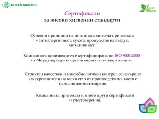 Сертификатиза високи хигиенни стандарти 
Основни принципи на интимната хигиена при жената –антиалергичност, сухота, пропускане на въздух, хигиеничност. 
Компанията производител е сертифицирана по ISO 9001:2000 от Международната организация по стандартизация. 
Стриктен качествен и микробиологичен контрол се извършва на суровините и на всеки етап от производството, което е напълно автоматизирано. Компанията притежава и много други сертификати и удостоверения.  