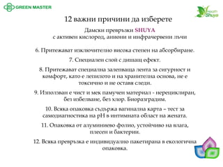 6. Притежават изключително висока степен на абсорбиране. 7. Специален слой с дишащ ефект. 8. Притежават специална залепваща лента за сигурност и комфорт, като е лепилото и на хранителна основа, не е токсично и не оставя следи. 9. Използван е чист и мек памучен материал -нерециклиран, без избелване, без хлор. Биоразградим. 10. Всяка опаковка съдържа вагинална карта –тест за самодиагностика на pH в интимната област на жената. 11. Опаковка от алуминиево фолио, устойчиво на влага, плесен и бактерии. 12. Всяка превръзка е индивидуално пакетирана в екологична опаковка. 
12 важни причини да изберете 
Дамски превръзки SHUYA 
с активен кислород, аниони и инфрачервени лъчи  