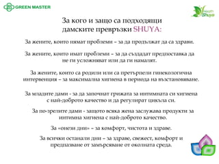 За кого и защо са подходящи дамските превръзки SHUYA: 
За жените, които нямат проблеми –за да продължат да са здрави. 
За жените, които имат проблеми –за да създадат предпоставка да не ги усложняват или да ги намалят. 
За младите дами -за да започнат грижата за интимната си хигиена с най-доброто качество и да регулират цикъла си. За по-зрелите дами -защото всяка жена заслужава продукти за интимна хигиена с най-доброто качество. За «онези дни» –за комфорт, чистота и здраве. 
За всички останали дни –за здраве, свежест, комфорт и предпазване от замърсяване от околната среда. 
За жените, които са родили или са претърпели гинекологична интервенция –за максимална хигиена в периода на възстановяване.  