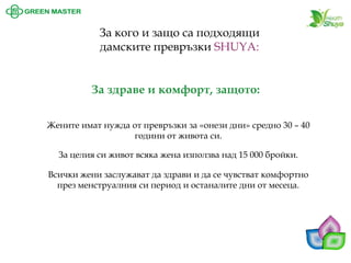 За кого и защо са подходящи дамските превръзки SHUYA: Жените имат нужда от превръзки за «онези дни» средно 30 –40 години от живота си. 
За здраве и комфорт, защото: 
За целия си живот всяка жена използва над 15 000 бройки. 
Всички жени заслужават да здрави и да се чувстват комфортно през менструалния си период и останалите дни от месеца.  