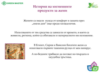 История на хигиенните продукти за жени 
Жените са имали нужда от комфорт и защита през „онези дни“ още преди хилядолетия. 
Използваните от тях средства са зависели от времето, в което са живеели, региона, който са обитавали и материалното им положение. 
В Египет, Сирия и Вавилон богатите жени са използвали първите тампони-рулца от мек папирус. А по-бедните трябвало да ползват по-твърдата и неудобна тръстика.  