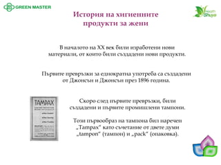 История на хигиенните продукти за жени 
В началото на ХХ век били изработени нови материали, от които били създадени нови продукти. Първите превръзки за еднократна употреба са създадени от Джонсън и Джонсън през 1896 година. 
Скоро след първите превръзки, били създадени и първите промишлени тампони. 
Този първообраз на тампона бил наречен „Tampax“ като съчетание от двете думи „tampon“ (тампон) и „pack“ (опаковка).  