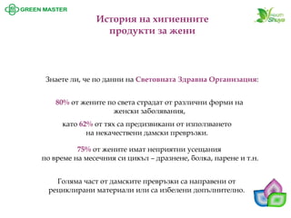 Знаете ли, че по данни на Световната Здравна Организация: 
80%от жените по света страдат от различни форми на женски заболявания, 
като 62%от тях са предизвикани от използването на некачествени дамски превръзки. 
75%от жените имат неприятни усещания 
по време на месечния си цикъл –дразнене, болка, парене и т.н. 
Голяма част от дамските превръзки са направени от рециклирани материали или са избелени допълнително. История на хигиенните продукти за жени  
