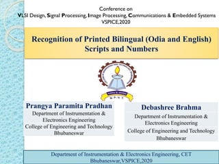 Recognition of Printed Bilingual (Odia and English)
Scripts and Numbers
Conference on
VLSI Design, Signal Processing, Image Processing, Communications & Embedded Systems
VSPICE,2020
Prangya Paramita Pradhan
Department of Instrumentation &
Electronics Engineering
College of Engineering and Technology
Bhubaneswar
Debashree Brahma
Department of Instrumentation &
Electronics Engineering
College of Engineering and Technology
Bhubaneswar
Department of Instrumentation & Electronics Engineering, CET
Bhubaneswar,VSPICE,2020
Department of Instrumentation & Electronics Engineering, CET
Bhubaneswar,VSPICE,2020
 