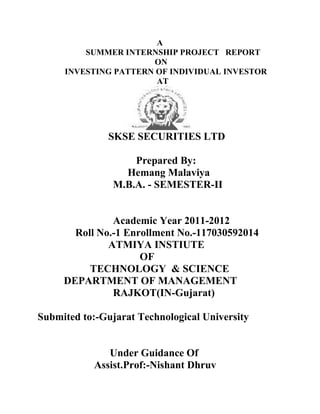 A
         SUMMER INTERNSHIP PROJECT REPORT
                      ON
     INVESTING PATTERN OF INDIVIDUAL INVESTOR
                       AT




               SKSE SECURITIES LTD

                    Prepared By:
                  Hemang Malaviya
                M.B.A. - SEMESTER-II


               Academic Year 2011-2012
       Roll No.-1 Enrollment No.-117030592014
              ATMIYA INSTIUTE
                     OF
          TECHNOLOGY & SCIENCE
     DEPARTMENT OF MANAGEMENT
               RAJKOT(IN-Gujarat)

Submited to:-Gujarat Technological University


               Under Guidance Of
            Assist.Prof:-Nishant Dhruv
 