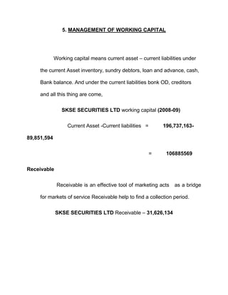 5. MANAGEMENT OF WORKING CAPITAL




             Working capital means current asset – current liabilities under

     the current Asset inventory, sundry debtors, loan and advance, cash,

     Bank balance. And under the current liabilities bonk OD, creditors

     and all this thing are come,


                SKSE SECURITIES LTD working capital (2008-09)


                   Current Asset -Current liabilities =       196,737,163-

89,851,594

                                                          =    106885569


Receivable


              Receivable is an effective tool of marketing acts   as a bridge

     for markets of service Receivable help to find a collection period.


             SKSE SECURITIES LTD Receivable – 31,626,134
 