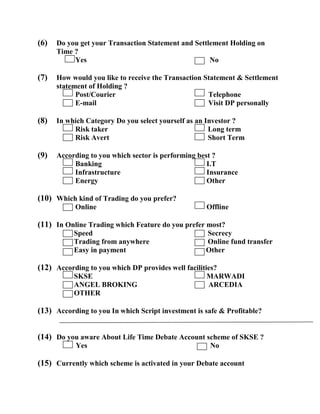 (6)   Do you get your Transaction Statement and Settlement Holding on
      Time ?
           Yes                                       No

(7)   How would you like to receive the Transaction Statement & Settlement
      statement of Holding ?
            Post/Courier                             Telephone
            E-mail                                   Visit DP personally

(8)   In which Category Do you select yourself as an Investor ?
           Risk taker                                 Long term
           Risk Avert                                 Short Term

(9)   According to you which sector is performing best ?
           Banking                                   I.T
           Infrastructure                            Insurance
           Energy                                    Other

(10) Which kind of Trading do you prefer?
           Online                                   Offline

(11) In Online Trading which Feature do you prefer most?
           Speed                                    Secrecy
           Trading from anywhere                    Online fund transfer
           Easy in payment                          Other

(12) According to you which DP provides well facilities?
           SKSE                                     MARWADI
           ANGEL BROKING                            ARCEDIA
           OTHER

(13) According to you In which Script investment is safe & Profitable?


(14) Do you aware About Life Time Debate Account scheme of SKSE ?
           Yes                                       No

(15) Currently which scheme is activated in your Debate account
 