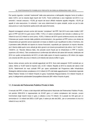 IL PARTENARIATO PUBBLICO PRIVATO IN EMILIA-ROMAGNA NEL 2014
11
Per quanto riguarda i contratti “tradizionali” della sola esecuzione e dell’appalto integrato l’anno di svolta è
stato il 2013, con la crescita degli importi del 13,4%. Trend confermato e anzi migliorato nel 2014 in cui
entrambi i mercati crescono: +10,8% gli importi dei lavori affidati mediante appalto integrato; +32,4% gli
appalti di sola esecuzione. In entrambi i casi sono determinanti le opere stradali, anche se per la sola
esecuzione un ruolo importante spetta anche alle opere ferroviarie.
Segnali incoraggianti arrivano anche dal mercato “complesso” del PPP. Nel 2014 sono state indette 3.287
gare di PPP (nel 2013 le gare erano 2.908, +13%) e il valore complessivo del mercato si attesta sui 4,4
miliardi di euro (4,3 miliardi un anno prima, +0,9%). Il bilancio del 2014 quindi conferma ancora una volta sia
l’interesse per questo mercato delle pubbliche amministrazioni, che guardano al PPP come a una strada da
intraprendere per garantire servizi essenziali e di base ai cittadini e per riqualificare le città e il territorio, che
il persistere delle difficoltà nel reperire le risorse finanziarie, soprattutto per operazioni di importo rilevante
per il rilancio delle quali si sono attivati gli ultimi governi con diversi provvedimenti (da ultimo, l’art.11 del D.L.
133/2014, cd. “Decreto Sblocca Italia, che prevede sconti fiscali per le infrastrutture in PPP di importo
superiore a 50 milioni). Tale considerazione è confermata dal raffronto del valore del mercato, totalizzato nel
2014 con quello corrispondente del 2013, al netto delle opere di importo superiore a 50 milioni che segna
una crescita del 39% (da circa 2 miliardi a 2,8 miliardi) del volume d’affari in gara.
Buone notizie arrivano anche dai contratti aggiudicati nel 2014. Sono stati assegnati 15.673 contratti per un
valore, riferito ai 10.207 bandi di importo noto, di 20,1 miliardi. Rispetto al 2013 la crescita del valore è del
25,4%. Determinanti tre maxi contratti PPP per opere autostradali del Programma delle Infrastrutture
Strategiche dell’ammontare complessivo di 4,3 miliardi (il 27% del totale aggiudicazioni): l’autostrada regionale
Medio Padana Veneta (1,9 miliardi l’importo di gara); l’autostrada Ragusa-Catania (1,5 miliardi l’importo di
gara); il collegamento autostradale Campogalliano-Sassuolo (881 milioni l’importo di gara).
1.1. Il mercato del Partenariato Pubblico Privato in Italia
Il mercato del PPP, in base ai dati disponibili dell’Osservatorio Nazionale del Partenariato Pubblico Privato,
nel periodo 2002-2014 è rappresentato da 22.497 gare e il valore complessivo del mercato, ovvero
l’ammontare degli importi messi in gara, si attesta a circa 73 miliardi. Si è passati da 330 gare per un
ammontare di 1,4 miliardi del 2002 a 3.287 gare, il valore più alto dal 2002 , per un ammontare di circa 4,4
miliardi di euro nel 2014.
 