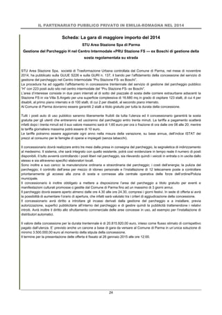 IL PARTENARIATO PUBBLICO PRIVATO IN EMILIA-ROMAGNA NEL 2014
24
Scheda: La gara di maggiore importo del 2014
STU Area Stazione Spa di Parma
Gestione del Parcheggio H nel Centro Intermodale «PRU Stazione FS — ex Boschi di gestione della
sosta regolamentata su strada
STU Area Stazione Spa, società di Trasformazione Urbana controllata dal Comune di Parma, nel mese di novembre
2014, ha pubblicato sulla GUUE S226 e sulla GURI n. 137, il bando per l’affidamento della concessione del servizio di
gestione del parcheggio nel Centro Intermodale “Pru Stazione FS- ex Boschi”.
La procedura ha ad oggetto l’affidamento in concessione trentennale del servizio di gestione del parcheggio pubblico
“H” con 223 posti auto sito nel centro intermodale del “Pru Stazione FS- ex Boschi”.
L’area d’interesse consiste in due piani interrati al di sotto del piazzale di sosta delle corriere extraurbane adiacenti la
Stazione FS in via Villa S.Angelo per una superficie complessiva di 16.680 mq in grado di ospitare 123 stalli, di cui 4 per
disabili, al primo piano interrato e di 100 stalli, di cui 2 per disabili, al secondo piano interrato.
Al Comune di Parma dovranno essere garantiti 2 stalli a titolo gratuito per tutta la durata della concessione.
Tutti i posti auto di uso pubblico saranno liberamente fruibili da tutta l’utenza ed il concessionario garantirà la sosta
gratuita per gli utenti che entreranno ed usciranno dal parcheggio entro trenta minuti. La tariffa a pagamento scatterà
infatti dopo i trenta minuti ed il suo valore massimo sarà di 1,60 euro per ora o frazione di ora dalle ore 08 alle 20; mentre
la tariffa giornaliera massima potrà essere di 10 euro.
Le tariffe potranno essere aggiornate ogni anno nella misura della variazione, su base annua, dell’indice ISTAT dei
prezzi al consumo per le famiglie di operai e impiegati (senza tabacchi).
Il concessionario dovrà realizzare entro tre mesi dalla presa in consegna del parcheggio, la segnaletica di indirizzamento
al medesimo. Il sistema, che sarà integrato con quello esistente, potrà così evidenziare in tempo reale il numero di posti
disponibili. Il tutto avverrà controllando i posti liberi nel parcheggio, sia rilevando quindi i veicoli in entrata o in uscita dallo
stesso e sia attraverso specifici elaboratori locali.
Sono inoltre a suo carico: la manutenzione ordinaria e straordinaria del parcheggio; i costi dell’energia; la pulizia del
parcheggio; il controllo dell’area per mezzo di idoneo personale e l’installazione di 12 telecamere poste a controllare
prioritariamente gli accessi alla zona di sosta e connesse alla centrale operativa delle forze dell’ordine/Polizia
municipale.
Il concessionario è inoltre obbligato a mettere a disposizione l’area del parcheggio a titolo gratuito per eventi e
manifestazioni culturali promosse o gestite dal Comune di Parma fino ad un massimo di 3 giorni annui.
Il parcheggio dovrà essere aperto almeno dalle ore 4.30 alle ore 24.30, compresi i giorni festivi. In sede di offerta si avrà
la possibilità di aumentare l’orario di apertura, che infatti sarà valutato tra i criteri di aggiudicazione della concessione.
Il concessionario avrà diritto a introitare gli incassi derivati dalla gestione del parcheggio e a installare, previa
autorizzazione, superfici pubblicitarie all’interno del parcheggio e di gestire quindi la pubblicità trattenendone i relativi
introiti. Avrà inoltre il diritto allo sfruttamento commerciale delle aree concesse in uso, ad esempio per l’installazione di
distributori automatici.
Il valore della concessione per la durata trentennale è di 20.815.920,00 euro, inteso come flusso stimato di corrispettivo
pagato dall’utenza. E’ previsto anche un canone a base di gara da versare al Comune di Parma in un’unica soluzione di
minimo 3.500.000,00 euro al momento della stipula della concessione.
Il termine per la presentazione delle offerta è fissato al 26 gennaio 2015 alle ore 12:00.
 