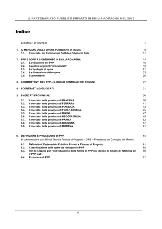 IL PARTENARIATO PUBBLICO PRIVATO IN EMILIA-ROMAGNA NEL 2013
III
Indice
ELEMENTI DI SINTESI 1
1. IL MERCATO DELLE OPERE PUBBLICHE IN ITALIA 9
1.1. Il mercato del Partenariato Pubblico Privato in Italia 11
2. PPP E OOPP A CONFRONTO IN EMILIA-ROMAGNA 14
2.1. L’evoluzione del PPP 16
2.2. I quattro segmenti “procedurali” 18
2.3. Le tipologie di opere 21
2.4. La dimensione delle opere 23
2.5. I committenti 26
3. I COMMITTENTI DEL PPP – IL RUOLO CENTRALE DEI COMUNI 27
4. I CONTRATTI AGGIUDICATI 31
5. I MERCATI PROVINCIALI 36
5.1. Il mercato della provincia di RAVENNA 38
5.2. Il mercato della provincia di FERRARA 41
5.3. Il mercato della provincia di PIACENZA 43
5.4. Il mercato della provincia di FORLI’-CESENA 45
5.5. Il mercato della provincia di RIMINI 47
5.6. Il mercato della provincia di REGGIO EMILIA 49
5.7. Il mercato della provincia di PARMA 52
5.8. Il mercato della provincia di BOLOGNA 57
5.9. Il mercato della provincia di MODENA 61
6. DEFINIZIONE E PROCEDURE DI PPP
In collaborazione con l’Unità Tecnica Finanza di Progetto – DIPE – Presidenza del Consiglio dei Ministri
64
6.1. Definizioni: Partenariato Pubblico Privato e Finanza di Progetto 61
6.2. Classificazione delle opere da realizzare in PPP 65
6.3. Iter da seguire per l’individuazione della forma di PPP più idonea: lo Studio di fattibilità ed
il PPP test
66
6.4. Procedure di PPP 71
 