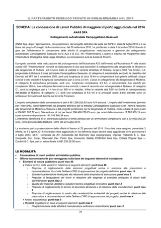 IL PARTENARIATO PUBBLICO PRIVATO IN EMILIA-ROMAGNA NEL 2014
34
SCHEDA: La concessione di Lavori Pubblici di maggiore importo aggiudicata nel 2014
ANAS SPA
Collegamento autostradale Campogalliano-Sassuolo
ANAS Spa, dopo l’approvazione, con prescrizioni, del progetto definitivo da parte del CIPE in data 22 luglio 2010 e il via
libera del proprio Consiglio di Amministrazione, del 30 settembre 2010, ha pubblicato in data 3 dicembre 2010 il bando di
gara per l’affidamento in concessione delle attività di progettazione, realizzazione e gestione del collegamento
autostradale Campogalliano Sassuolo tra la A22 e la S.S. 467 Pedemontana. L’opera è inserita nel Programma delle
Infrastrutture Strategiche della Legge Obiettivo. La concessione avrà la durata di 50 anni.
Il progetto consiste nella realizzazione del prolungamento dell’Autostrada A22 dall’innesto sull’Autostrada A1 alla strada
statale 467 “Pedemontana”, nonché la realizzazione di due assi secondari di collegamento alla tangenziale di Modena e
alla tangenziale di Rubiera ed il nuovo tratto di viabilità in variante all’abitato di Rubiera, lungo la SS9 “Via Emilia”, c.d.
tangenziale di Rubiera. L’asse principale Campogalliano-Sassuolo, di categoria A autostradale secondo la classifica del
Decreto del MIT del 5 novembre 2001, avrà una lunghezza di circa 18 km e comprenderà due gallerie artificiali, cinque
svincoli e otto viadotti di lunghezza complessiva pari a circa 2,4 km. L’asse di collegamento alla tangenziale di Modena,
di categoria B extraurbana principale, avrà una lunghezza complessiva 3,5 km, e comprenderà due viadotti per
complessivi 360 m, due sottopassi ferroviari e due svincoli. L’asse di raccordo con la tangenziale di Rubiera, di categoria
C1, avrà la lunghezza pari a 1,4 km di cui 350 m in viadotto. Infine la variante alla SS9 via Emilia in corrispondenza
dell’abitato di Rubiera, di categoria C1, avrà una lunghezza di 6,5 km e le principali opere d’arte previste sono un
sottopasso ferroviario ed il ponte sul torrente Tresinaro.
L’importo complessivo della concessione è pari a 881.266.928,50 euro IVA esclusa. L’importo dell’investimento previsto
per l’intervento, come determinato dal progetto definitivo per la bretella Campogalliano-Sassuolo e per i rami di raccordo
alle tangenziali di Modena e Rubiera e dal progetto preliminare per la tangenziale di Rubiera, posto a base di gara è pari
a 506.001.557,72 euro IVA esclusa, di cui per lavori 296.489.276,25 euro, per oneri della sicurezza 17.762.335,13 euro
e per somme a disposizione 191.749.946,34 euro.
L’intervento beneficerà di un contributo pubblico a fondo perduto per un ammontare complessivo pari a 234.600.000,00
euro, come previsto dalla Delibera CIPE del 22 Luglio 2010.
La scadenza per la presentazione delle offerte è fissata al 25 gennaio del 2011. Entro tale data vengono presentate 3
offerte, ed il 2 aprile 2014 il contratto viene aggiudicato in via definitiva (dopo essere stata aggiudicata in via provvisoria il
3 luglio 2013) all’ATI composta da ATI Autostrada del Brennero Spa (capogruppo), Impresa Pizzarotti & C. Spa,
Coopsette Soc. Coop., Oberosler Cav. Pietro Spa, Consorzio Stabile COSEAM Italia Spa, Edilizia Wipptal Spa —
Cordioli & C. Spa, per un valore finale di 881.226.28,50 euro.
LE MODALITÀ
 Concessione di lavori pubblici ad iniziativa pubblica
 Offerta economicamente più vantaggiosa sulla base dei seguenti elementi di valutazione:
 Elementi di natura qualitativa: punti max 40
 Valore tecnico delle varianti in relazione ai seguenti elementi: punti max 26
o Proposte di miglioramento delle soluzioni progettuali anche in relazione alle prescrizioni e
raccomandazioni di cui alla Delibera CIPE di approvazione del progetto definitivo: punti max 10
o Soluzioni cantieristiche finalizzate alla riduzione della tempistica di esecuzione: punti max 3
o Proposte di fasizzazione dei lavori in relazione alle esigenze di esercizio anticipato di alcuni tratti
dell’intervento: punti max 3
o Qualità dei materiali utilizzati e soluzioni tecnico progettuali innovative: punti max 3
o Proposte di miglioramento in termini di sicurezza all’utenza e di riduzione delle manutenzioni: punti max
3
o Proposte di miglioramento in merito alle caratteristiche ambientali del progetto anche in relazione alle
prescrizioni e raccomandazioni della Delibera CIPE di approvazione del progetto: punti max 4
 Analisi trasportistica: punti max 5
 Modalità di gestione in base ai seguenti elementi: punti max 9
o Programmazione delle attività di manutenzione ordinaria e straordinaria: punti max 3
 