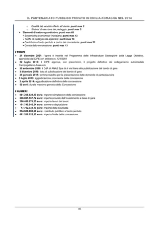 IL PARTENARIATO PUBBLICO PRIVATO IN EMILIA-ROMAGNA NEL 2014
35
o Qualità del servizio offerto all’utente: punti max 3
o Sistemi di esazione del pedaggio: punti max 3
 Elementi di natura quantitativa: punti max 60
 Sostenibilità economico finanziaria: punti max 13
 Tariffe di pedaggio da applicare: punti max 13
 Contributo a fondo perduto a carico del concedente: punti max 21
 Durata della concessione: punti max 13
I TEMPI
 21 dicembre 2001: l’opera è inserita nel Programma delle Infrastrutture Strategiche della Legge Obiettivo,
approvato dal CIPE con delibera n. 121/2001
 22 luglio 2010: il CIPE approva, con prescrizioni, il progetto definitivo del collegamento autostradale
Campogalliano-Sassuolo
 30 settembre 2010: il CdA di ANAS Spa dà il via libera alla pubblicazione del bando di gara
 3 dicembre 2010: data di pubblicazione del bando di gara
 25 gennaio 2011: termine stabilito per la presentazione delle domande di partecipazione
 3 luglio 2013: aggiudicazione provvisoria della concessione
 2 aprile 2014: aggiudicazione definitiva della concessione
 50 anni: durata massima prevista della Concessione
I NUMERI
 881.266.928,50 euro: importo complessivo della concessione
 506.001.557,72 euro: importo previsto dell’investimento a base di gara
 296.489.276,25 euro: importo lavori dei lavori
 191.749.946,34 euro: somme a disposizione
 17.762.335,13 euro: importo della sicurezza
 234.600.000,00 euro: contributo pubblico a fondo perduto
 881.266.928,50 euro: importo finale della concessione
 