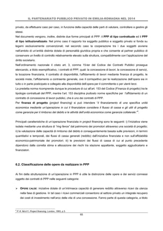 IL PARTENARIATO PUBBLICO PRIVATO IN EMILIA-ROMAGNA NEL 2014
65
privato, da effettuarsi caso per caso, in funzione della capacità delle parti di valutare, controllare e gestire gli
stessi.
Nel documento vengono, inoltre, distinte due forme principali di PPP: il PPP di tipo contrattuale ed il PPP
di tipo istituzionalizzato. Nel primo caso il rapporto tra soggetto pubblico e soggetto privato si fonda su
legami esclusivamente convenzionali; nel secondo caso la cooperazione tra i due soggetti avviene
nell’ambito di un’entità distinta dotata di personalità giuridica propria e che consente al partner pubblico di
conservare un livello di controllo relativamente elevato sulla struttura, compatibilmente con l’applicazione del
diritto societario.
Nell’ordinamento nazionale il citato art. 3, comma 15-ter del Codice dei Contratti Pubblici prosegue
elencando, a titolo esemplificativo, i contratti di PPP, quali: la concessione di lavori, la concessione di servizi,
la locazione finanziaria, il contratto di disponibilità, l’affidamento di lavori mediante finanza di progetto, le
società miste, l’affidamento a contraente generale, ove il corrispettivo per la realizzazione dell’opera sia in
tutto o in parte posticipato e collegato alla disponibilità dell’opera per il committente o per utenti terzi.
La predetta norma ricomprende dunque le procedure di cui all’art. 153 del Codice (Finanza di progetto) tra le
tipologie contrattuali del PPP, mentre l’art. 153 disciplina piuttosto norme specifiche per l’affidamento di un
contratto di concessione di lavori pubblici, che è uno dei contratti di PPP.
Per finanza di progetto (project financing) si può intendere “il finanziamento di una specifica unità
economica mediante un’operazione in cui il finanziatore considera il flusso di cassa e gli utili di progetto
come garanzia per il rimborso del debito e le attività dell’unità economica come garanzia collaterale.”4
.
Principali caratteristiche di un’operazione finanziata in project financing sono le seguenti: i) l’iniziativa viene
isolata mediante una struttura di “ring fence” dal patrimonio dei promotori attraverso una società di progetto;
ii) la valutazione delle capacità di rimborso del debito è conseguentemente basata sulle previsioni, in termini
quantitativi e temporali, dei flussi di cassa generati (reddito) dall’iniziativa finanziata e non sull’affidabilità
economico-patrimoniale dei promotori; iii) le previsioni dei flussi di cassa di cui al punto precedente
dipendono dalla corretta stima e allocazione dei rischi tra stazione appaltante, soggetto aggiudicatario e
finanziatori.
6.2. Classificazione delle opere da realizzare in PPP
Ai fini della strutturazione di un’operazione in PPP è utile la distinzione delle opere e dei servizi connessi
oggetto dei contratti di PPP nelle seguenti categorie:
 OPERE CALDE: iniziative dotate di un’intrinseca capacità di generare reddito attraverso ricavi da utenza
nella fase di gestione. In tal caso i ricavi commerciali consentono al settore privato un integrale recupero
dei costi di investimento nell’arco della vita di una concessione. Fanno parte di questa categoria, a titolo
4
P. K. NEVITT, Project financing, London, 1993, p.3.
 