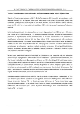 IL PARTENARIATO PUBBLICO PRIVATO IN EMILIA-ROMAGNA NEL 2014
3
Territori: Emilia-Romagna quinta per numero di opportunità e decima per importi in gara in Italia
Rispetto a l’intero mercato nazionale, nel 2014, l’Emilia Romagna con 229 interventi in gara, contro una media
regionale italiana di 163, si colloca al quinto posto nella classifica per numero di opportunità, guidata dalla
Lombardia, quattro posizioni avanti rispetto al 2013. Nella classifica per volume d’affari si colloca al decimo
posto, con 123 milioni contro una media regionale italiana di 219 milioni. Un anno prima occupava l’undicesima
posizione.
La Lombardia si posiziona in cima alle classifiche per numero di gare e importi, con 528 interventi e 934 milioni,
(pari a quote del 16% per numero e del 21% per importo del totale nazionale), dei quali 340 milioni relativi al
programma di riqualificazione urbana per l'alienazione, ai fini della realizzazione di un programma di
riqualificazione urbanistica, dell'area del sito Expo Milano 2015 - successivamente alla conclusione
dell'esposizione universale - con obbligo di realizzare il progetto di riqualificazione offerto. Segue per valore, la
Calabria, con 632 milioni dei quali oltre il 90% (563 milioni) riguarda 9 interventi nel settore ambientale ed in
particolare per la realizzazione e gestione, mediante contratti di concessione di lavori pubblici ad iniziativa
privata, di nuovi sistemi depurativi nelle città di Reggio Calabria (258 milioni) e Catanzaro (115 milioni) e in altri
comuni calabresi (190 milioni per 7 gare).
Al terzo posto della classifica economica troviamo la Campania con 508 milioni dei quali 316 relativi alla
concessione per la progettazione definitiva ed esecutiva, realizzazione e gestione del termovalorizzatore per i
rifiuti stoccati in balle Campania. Quarto posto per il Veneto con 408 milioni dei quali 188 relativi alla procedura
a doppio oggetto per la scelta del socio privato di SAV.NO Srl e contestuale attribuzione al medesimo soggetto,
quale partner operativo, di specifici compiti connessi alla gestione del servizio integrato di igiene urbana nei
territori dei comuni consorziati, nonché la realizzazione a proprie spese, di un impianto di travaso dei rifiuti
urbani e di un impianto di trattamento del rifiuto secco residuo della raccolta differenziata e/o dei rifiuti riciclabili,
in grado di rendere autonoma la gestione rifiuti per il Consorzio TV1.
In Emilia Romagna la gara più grande del 2014, che ha un valore di circa 21 milioni, è stata indetta da STU
Area Stazione Spa di Parma, società che ha per oggetto la realizzazione del Programma di Riqualificazione
Urbana denominato -Stazione -FS - ex Boschi-, promosso dal Comune di Parma ai sensi della Legge
Regionale Emilia-Romagna n.19 del 3 luglio 1998 - Norme in materia di riqualificazione urbana e riguarda
l’affidamento della concessione per il servizio di gestione del Parcheggio H nel Centro Intermodale «PRU
Stazione FS — ex Boschi.
 