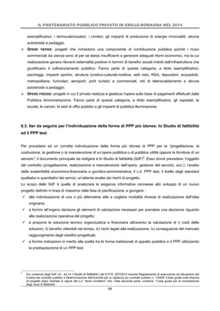 IL PARTENARIATO PUBBLICO PRIVATO IN EMILIA-ROMAGNA NEL 2014
66
esemplificativo, i termovalorizzatori, i cimiteri, gli impianti di produzione di energie rinnovabili, alcune
autostrade a pedaggio.
 OPERE TIEPIDE: progetti che richiedono una componente di contribuzione pubblica poiché i ricavi
commerciali da utenza sono di per sé stessi insufficienti a generare adeguati ritorni economici, ma la cui
realizzazione genera rilevanti esternalità positive in termini di benefici sociali indotti dall’infrastruttura che
giustificano il cofinanziamento pubblico. Fanno parte di questa categoria, a titolo esemplificativo,
parcheggi, impianti sportivi, strutture turistico-culturali-ricettive, asili nido, RSA, depuratori, acquedotti,
metropolitane, funicolari, aeroporti, porti turistici e commerciali, reti di teleriscaldamento e alcune
autostrade a pedaggio.
 OPERE FREDDE: progetti in cui il privato realizza e gestisce l’opera sulla base di pagamenti effettuati dalla
Pubblica Amministrazione. Fanno parte di questa categoria, a titolo esemplificativo, gli ospedali, le
scuole, le carceri, le sedi di uffici pubblici e gli impianti di pubblica illuminazione.
6.3. Iter da seguire per l’individuazione della forma di PPP più idonea: lo Studio di fattibilità
ed il PPP test
Per procedere ad un corretta individuazione della forma più idonea di PPP per la “progettazione, la
costruzione, la gestione o la manutenzione di un’opera pubblica o di pubblica utilità oppure la fornitura di un
servizio”, il documento principale da redigere è lo Studio di fattibilità (SdF)5
. Esso dovrà prevedere: l’oggetto
del contratto (progettazione, realizzazione e manutenzione dell’opera, gestione del servizio, ecc.); l’analisi
della sostenibilità economico-finanziaria e giuridico-amministrativa; il c.d. PPP test; il livello degli standard
qualitativi e quantitativi dei servizi; un’attenta analisi dei rischi di progetto.
Lo scopo dello SdF è quello di analizzare le esigenze informative connesse allo sviluppo di un nuovo
progetto definito in linea di massima nella fase di pianificazione, e giungere :
 alla individuazione di una o più alternative atte a cogliere modalità diverse di realizzazione dell’idea
originaria;
 a fornire all’organo decisore gli elementi di valutazione necessari per prendere una decisione riguardo
alla realizzazione operativa del progetto;
 a proporre la soluzione tecnico organizzativa e finanziaria attraverso la valutazione di i) costi delle
soluzioni, ii) benefici ottenibili nel tempo, iii) rischi legati alla realizzazione, iv) conseguenze del mancato
raggiungimento degli obiettivi progettuali;
 a fornire indicazioni in merito alla scelta tra le forme tradizionali di appalto pubblico e il PPP utilizzando
la predisposizione di un PPP test.
5
Sui contenuti degli SdF cfr.: art.14 (“Studio di fattibilità”) del D.P.R. 207/2010 recante Regolamento di esecuzione ed attuazione del
Codice dei contratti pubblici e Determinazione dell’Autorità per la vigilanza sui contratti pubblici n. 1/2009 “Linee guida sulla finanza
di progetto dopo l’entrata in vigore del c.d. “terzo correttivo” che, nella seconda parte, contiene: “Linee guida per la compilazione
degli studi di fattibilità”.
 