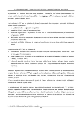 IL PARTENARIATO PUBBLICO PRIVATO IN EMILIA-ROMAGNA NEL 2014
67
In particolare, tra i contenuti che lo SdF deve prevedere, il PPP test6
si può definire come l’insieme di una
serie di analisi volte ad individuare la possibilità e il vantaggio per la PA di realizzare un progetto pubblico o
di pubblica utilità con schemi di PPP.
In primo luogo, il PPP test, ha l’obiettivo di rilevare la presenza di alcune condizioni necessarie all’utilizzo di
schemi di PPP, in particolare:
 un quadro normativo e regolatorio compatibile;
 l’esistenza di rischi trasferibili al soggetto privato;
 la capacità organizzativa e la presenza del know how da parte dell’Amministrazione per intraprendere
un’operazione di PPP;
 la possibilità di praticare meccanismi di pagamento riconducibili a precisi livelli quantitativi e qualitativi di
performance del servizio;
 l’eventuale tariffabilità dei servizi da erogare e la verifica del consenso della collettività a pagare tali
servizi.
In secondo luogo, il PPP test ha l’obiettivo di:
 confrontare la modalità scelta di PPP con le forme tradizionali di appalto pubblico per valutare il Value
for Money per l’Amministrazione;
 evidenziare il grado di appetibilità da parte del mercato per la gestione dei servizi impiegando l’Analisi di
Fattibilità Finanziaria (AFF);
 indicare la quantità ottimale di risorse finanziarie pubbliche da destinare ad ogni singolo progetto,
laddove richiesto un “prezzo” (contributo pubblico) per il raggiungimento dell’equilibrio economico-
finanziario.
Sulla base degli esiti dello SdF l’Amministrazione dovrebbe avere a disposizione tutti gli elementi necessari
per poter decidere la forma di PPP più adeguata per la realizzazione dell’opera o la gestione del servizio,
scegliere la procedura di gara più idonea al caso concreto e pubblicare il bando per l’affidamento del
contratto prescelto.
All’Amministrazione spetterà comunque il compito di vigilare sulla corretta esecuzione delle obbligazioni
contrattuali da parte dei soggetti privati.
La redazione dello SdF dovrebbe orientare le amministrazioni verso la più corretta forma di PPP e ridurre il
rischio di fallimento dell’operazione. Sarà il contratto di PPP a disciplinare, nel dettaglio, diritti ed obblighi
delle parti nel caso di fallimento dell’operazione e a disciplinare i casi di riequilibrio del piano economico-
finanziario e di aggiornamento del contratto al verificarsi di un evento di forza maggiore o di altri rischi che
dovranno essere attentamente gestiti nel regolamento contrattuale.
6
Cfr.: UTFP, “100 Domande e Risposte”, 2009, in www.utfp.it.
 
