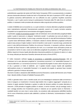 IL PARTENARIATO PUBBLICO PRIVATO IN EMILIA-ROMAGNA NEL 2014
69
preferibilmente supportato dal calcolo del Public Sector Comparator (PSC) e successivamente si completa il
percorso decisionale attraverso l’analisi dei rischi e l’Eurostat test. Nel caso di operazioni di PPP, nelle quali
la gestione economica dell’investimento non sia sufficiente da sola a garantire l’equilibrio economico
finanziario, e per il quale occorre dunque la partecipazione finanziaria della PA nella forma di contributo
pubblico, è necessario inoltre procedere alla valutazione della congruità del contributo pubblico.
L’analisi di fattibilità serve ad accertare se, e a quali condizioni, le diverse alternative progettuali prospettate
siano materialmente realizzabili, finanziariamente sostenibili, coerenti con il quadro normativo esistente,
compatibili con le capacità tecnico-amministrative del soggetto proponente.
In particolare, l’analisi di convenienza sociale è volta ad individuare, tra le varie alternative progettuali fattibili,
quella in grado di assicurare un adeguato “rendimento sociale”. In particolare due sono gli obiettivi a cui
l’Amministrazione deve tendere. In primo luogo, ponendosi dal punto di vista dell’’Amministrazione Pubblica
in quanto tutore dell’interesse collettivo, è necessario valutare le diverse alternative progettuali verificando
quale di esse produca il miglior risultato in termini di benefici e costi sociali. In secondo luogo, ponendosi dal
punto di vista dell’Amministrazione Pubblica che promuove l’intervento, è necessario verificare, attraverso
un’analisi dei flussi finanziari e della ripartizione dei rischi, se un eventuale ricorso all’iniziativa privata sia
conveniente in termini di costo; ovvero se le alternative progettuali che prevedono un PPP garantiscono un
effettivo risparmio di risorse rispetto alle alternative interamente pubbliche e la creazione di valore (c.d. value
for money utilizzato per descrivere il beneficio derivante dal ricorso a forme di PPP.).
E’ inoltre necessario verificare l’analisi di convenienza e sostenibilità economico-finanziaria volta ad
individuare tra le varie alternative progettuali la “convenienza economica” e la “sostenibilità finanziaria” di
ciascuna alternativa. La “convenienza economica” è la capacità del progetto di creare valore nel proprio arco
di vita, e generare un livello di redditività per il capitale investito congruo rispetto alle aspettative
dell’investitore privato; la “sostenibilità finanziaria” è la capacità del progetto di generare flussi monetari
sufficienti a garantire il rimborso del prestito.
Strumenti di analisi e valutazione della fattibilità economico-finanziaria e sociale dell’intervento sono l’Analisi
Costi - Benefici (ACB) e l’Analisi di Fattibilità Finanziaria (AFF).
L’ACB, in generale valuta i costi e i benefici sociali, ed è una metodologia di valutazione della convenienza o
meno di eseguire un investimento in funzione degli obiettivi che si vogliono raggiungere7
composta da un
insieme di regole operative finalizzate a guidare le scelte del decisore pubblico tra ipotesi alternative di
intervento. L’ACB permette al soggetto pubblico di valutare, in termini monetari, tutti gli svantaggi (costi) e
tutti i vantaggi (benefici) che l’investimento genera in relazione ad uno specifico bacino di riferimento. I
cosiddetti benefici non sono ricavi in senso stretto, ma consistono nella valorizzazione dell’effetto benefico
che la nuova infrastruttura produrrà sulla collettività o sull’area di riferimento, incrementandone il livello di
benessere.
7
Esistono diversi testi e specifiche linee guida redatte dalla Commissione europea (EC, 2003 e 2008) per la realizzazione di una
corretta ACB.
 