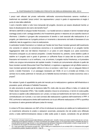 IL PARTENARIATO PUBBLICO PRIVATO IN EMILIA-ROMAGNA NEL 2014
70
I prezzi reali utilizzati dal privato nell’ambito dell’analisi economico-finanziaria saranno modificati e
trasformati nei cosiddetti “prezzi ombra” che rappresentano i prezzi in grado di rappresentare al meglio il
punto di vista della collettività.
I costi e benefici relativi a tutto l’arco temporale del progetto, dovranno poi essere attualizzati tramite un
tasso di attualizzazione dei costi e dei benefici futuri8
.
All’interno dell’ACB si sviluppa l’analisi finanziaria , i cui risultati servono a valutare in termini monetari tutti gli
svantaggi (costi) e tutti i vantaggi (benefici) che l’investimento genera in relazione ad uno specifico bacino di
riferimento. L’obiettivo è giungere alla comparazione di benefici e costi associati alla realizzazione di un
progetto, per determinare se il progetto produce un incremento o decremento nel livello di benessere di una
collettività, tale da suggerirne o meno la realizzazione.
In particolare l’analisi finanziaria è un metodo per l'analisi dei futuri flussi monetari generati dall’investimento
che consente di valutare la convenienza economica e la sostenibilità finanziaria di un progetto tramite
l'aggregazione delle voci del bilancio d’esercizio in un piano di conti integrato (c.d. piano economico-
finanziario) sviluppato su più esercizi prospettici. L'analisi finanziaria ha, pertanto, come obiettivo quello di
stabilire se il progetto sarà in grado di generare un sufficiente flusso di cassa tale da coprire le uscite
finanziarie nel momento in cui si verificano, o se, al contrario, il progetto rischia l'insolvenza, e di prevedere
inoltre una congrua remunerazione del capitale investito. Il metodo più comunemente utilizzato è quello dei
flussi monetari scontati (Discounted Cash Flow Method): si registrano e aggregano tutti gli effettivi esborsi o
ricavi monetari generati dal progetto nell'arco di vita e si scontano i valori futuri con un adeguato fattore di
sconto. L’analisi finanziaria è un passaggio necessario per l’ACB, di cui è un’analisi più limitata, è la
cerniera tra le analisi preliminari di mercato più la fattibilità tecnico-normativa e l’analisi economica vera e
propria9
.
Per valutare il grado di appetibilità da parte del mercato per la realizzazione e gestione dell’infrastruttura si
procederà, quindi, all’Analisi di Fattibilità Finanziaria.
Un altro strumento di ausilio per la decisione della PA, molto utile ma poco diffuso in Italia, è il calcolo del
Public Sector Comparator (PSC). Tale modello valutativo misura la convenienza, in termini di costo-qualità,
del ricorso ai capitali e alla collaborazione con i privati, e si basa sul trasferimento dei rischi che si ipotizza di
contrattualizzare con il privato, e sui costi connessi alla realizzazione e gestione dell’investimento in PPP. Il
PSC confronta la realizzazione diretta dell’investimento con la più efficiente realizzazione in PPP e quantifica
la creazione di valore generata dall’opera (value for money).
In sintesi la PA deve elaborare uno SdF al fine di individuare la procedura più adatta per la realizzazione di
un investimento attraverso le analisi e valutazioni accennate, precisando che tali analisi sono effettuate
anche a tutela dell’Amministrazione stessa e delle scelte poste in essere, considerato che gli elementi
8
“Seguendo i principali metodi proposti dalla letteratura sull’analisi costi – benefici, il tasso può essere commisurato ad uno o ad una
combinazione dei seguenti indicatori: a) il tasso di rendimento del capitale privato; b) una proporzione (fissa o variabile) del tasso di
crescita dell’economia di lungo termine; c) una media pluriennale del tasso d’interesse sui titoli pubblici a medio e lungo termine”. In
La Valutazione dei progetti d’investimento pubblici, Quaderni del NUVV – 1/pp.78.
9
Cfr.: linee guida della Commissione europea (EC, 2003 e 2008) per la realizzazione di una corretta ACB; La Valutazione dei progetti
d’investimento pubblici, Quaderni del NUVV – 1/pp.78
 