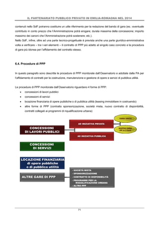 IL PARTENARIATO PUBBLICO PRIVATO IN EMILIA-ROMAGNA NEL 2014
71
contenuti nello SdF potranno costituire un utile riferimento per la redazione del bando di gara (es.: eventuale
contributo in conto prezzo che l’Amministrazione potrà erogare; durata massima della concessione; importo
massimo dei canoni che l’Amministrazione potrà sostenere; etc.).
Nello SdF, infine, oltre ad una parte tecnico-progettuale è prevista anche una parte giuridico-amministrativa
volta a verificare – tra i vari elementi – il contratto di PPP più adatto al singolo caso concreto e la procedura
di gara più idonea per l’affidamento del contratto stesso.
6.4. Procedure di PPP
In questo paragrafo sono descritte le procedure di PPP monitorate dall’Osservatorio e adottate dalla PA per
l’affidamento di contratti per la costruzione, manutenzione e gestione di opere e servizi di pubblica utilità.
Le procedure di PPP monitorate dall’Osservatorio riguardano 4 forme di PPP:
 concessioni di lavori pubblici
 concessioni di servizi
 locazione finanziaria di opere pubbliche o di pubblica utilità (leasing immobiliare in costruendo)
 altre forme di PPP (contratto sponsorizzazione, società mista, nuovo contratto di disponibilità,
contratti collegati ai programmi di riqualificazione urbana)
 