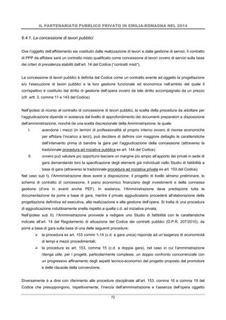 IL PARTENARIATO PUBBLICO PRIVATO IN EMILIA-ROMAGNA NEL 2014
72
6.4.1. La concessione di lavori pubblici
Ove l’oggetto dell’affidamento sia costituito dalla realizzazione di lavori e dalla gestione di servizi, il contratto
di PPP da affidare sarà un contratto misto qualificato come concessione di lavori ovvero di servizi sulla base
dei criteri di prevalenza stabiliti dall’art. 14 del Codice (“contratti misti”).
La concessione di lavori pubblici è definita dal Codice come un contratto avente ad oggetto la progettazione
e/o l’esecuzione di lavori pubblici e la loro gestione funzionale ed economica nell’ambito del quale il
corrispettivo è costituito dal diritto di gestione dell’opera ovvero da tale diritto accompagnato da un prezzo
(cfr. artt. 3, comma 11 e 143 del Codice).
Nell’ipotesi di ricorso al contratto di concessione di lavori pubblici, la scelta della procedura da adottare per
l’aggiudicazione dipende in sostanza dal livello di approfondimento dei documenti preparatori a disposizione
dell’amministrazione, nonché da una scelta discrezionale della Amministrazione, la quale:
I. avendone i mezzi (in termini di professionalità al proprio interno ovvero di risorse economiche
per affidare l’incarico a terzi), può decidere di definire con maggiore dettaglio le caratteristiche
dell’intervento prima di bandire la gara per l’aggiudicazione della concessione (attraverso la
tradizionale procedura ad iniziativa pubblica ex art. 144 del Codice);
II. ovvero può valutare più opportuno lasciare un margine più ampio all’apporto dei privati in sede di
gara demandando loro la specificazione degli elementi già individuati nello Studio di fattibilità a
base di gara (attraverso la tradizionale procedura ad iniziativa privata ex art. 153 del Codice).
Nel caso sub I), l’Amministrazione deve avere a disposizione: il progetto di livello almeno preliminare, lo
schema di contratto di concessione, il piano economico finanziario degli investimenti e della connessa
gestione (d’ora in avanti anche PEF). In sostanza, l’Amministrazione deve predisporre tutta la
documentazione da porre a base di gara, mentre il privato aggiudicatario procederà all’elaborazione della
progettazione definitiva ed esecutiva, alla realizzazione e alla gestione dell’opera. Si tratta di una procedura
di aggiudicazione indubbiamente snella rispetto a quella c.d. ad iniziativa privata.
Nell’ipotesi sub II), l’Amministrazione provvede a redigere uno Studio di fattibilità con le caratteristiche
indicate all’art. 14 del Regolamento di attuazione del Codice dei contratti pubblici (D.P.R. 207/2010), da
porre a base di gara sulla base di una delle seguenti procedure:
 la procedura ex art. 153 commi 1-14 (c.d. a gara unica) risponde ad un’esigenza di economicità
di tempi e mezzi procedimentali;
 la procedura ex art. 153, comma 15 (c.d. a doppia gara), nel caso in cui l’amministrazione
ritenga utile, per i progetti, particolarmente complessi, un doppio confronto concorrenziale con
un progressivo affinamento degli aspetti tecnico-economici del progetto proposto dal promotore
e delle clausole della convenzione.
Diversamente è a dirsi con riferimento alle procedure disciplinate all’art. 153, comma 16 e comma 19 del
Codice che presuppongono, rispettivamente, l’inerzia dell’amministrazione e l’assenza dell’opera oggetto
 