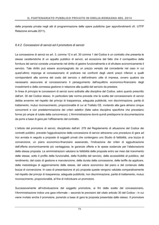 IL PARTENARIATO PUBBLICO PRIVATO IN EMILIA-ROMAGNA NEL 2014
73
della proposta privata negli atti di programmazione delle opere pubbliche (per approfondimenti cfr. UTFP
Relazione annuale 2011).
6.4.2. Concessioni di servizi ed il promotore di servizi
La concessione di servizi ex art. 3, comma 12 e art. 30 comma 1 del Codice è un contratto che presenta le
stesse caratteristiche di un appalto pubblico di servizi, ad eccezione del fatto che il corrispettivo della
fornitura dei servizi consiste unicamente nel diritto di gestire funzionalmente e di sfruttare economicamente il
servizio. Tale diritto può essere accompagnato da un prezzo versato dal concedente nel caso in cui
quest’ultimo imponga al concessionario di praticare nei confronti degli utenti prezzi inferiori a quelli
corrispondenti alla somma del costo del servizio o dell’ordinario utile di impresa, ovvero qualora sia
necessario assicurare al concessionario il perseguimento dell’equilibrio economico-finanziario degli
investimenti e della connessa gestione in relazione alla qualità del servizio da prestare.
In linea di principio le concessioni di servizi sono sottratte alla disciplina del Codice, salvo quanto prescritto
dall’art. 30 del Codice stesso. In particolare tale norma prevede che la scelta del concessionario di servizi
debba avvenire nel rispetto dei principi di trasparenza, adeguata pubblicità, non discriminazione, parità di
trattamento, mutuo riconoscimento, proporzionalità di cui al Trattato CE, invitando alla gara almeno cinque
concorrenti e con predeterminazione dei criteri selettivi (fatte salve discipline specifiche che prevedano
forme più ampie di tutela della concorrenza). L’Amministrazione dovrà quindi predisporre la documentazione
da porre a base di gara per l’affidamento del contratto.
L’istituto del promotore di servizi, disciplinato dall’art. 278 del Regolamento di attuazione del Codice dei
contratti pubblici, prevede l’aggiudicazione della concessione di servizi attraverso una procedura di gara ad
hoc avviata in seguito a proposte di soggetti privati che contengano uno Studio di fattibilità, una bozza di
convenzione, un piano economico-finanziario asseverato, l’indicazione dei criteri di aggiudicazione
dell’offerta economicamente più vantaggiosa, le garanzie offerte e le spese sostenute per l’elaborazione
della stessa proposta. Le amministrazioni valutano la fattibilità delle proposte entro sei mesi dal ricevimento
delle stesse, sotto il profilo della funzionalità, della fruibilità del servizio, della accessibilità al pubblico, del
rendimento, del costo di gestione e manutenzione, della durata della concessione, delle tariffe da applicare,
della metodologia di aggiornamento delle stesse, del valore economico del piano e del contenuto della
bozza di convenzione. In caso di presentazione di più proposte queste vengono valutate comparativamente
nel rispetto dei principi di trasparenza, adeguata pubblicità, non discriminazione, parità di trattamento, mutuo
riconoscimento, proporzionalità, al fine di individuare un promotore.
Successivamente all’individuazione del soggetto promotore, ai fini della scelta del concessionario,
l’Amministrazione indice una gara informale – secondo le previsioni del citato articolo 30 del Codice - in cui
viene invitato anche il promotore, ponendo a base di gara la proposta presentata dallo stesso. Il promotore
 