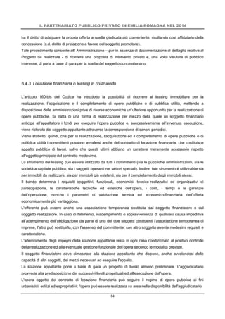 IL PARTENARIATO PUBBLICO PRIVATO IN EMILIA-ROMAGNA NEL 2014
74
ha il diritto di adeguare la propria offerta a quella giudicata più conveniente, risultando così affidatario della
concessione (c.d. diritto di prelazione a favore del soggetto promotore).
Tale procedimento consente all’ Amministrazione – pur in assenza di documentazione di dettaglio relativa al
Progetto da realizzare - di ricevere una proposta di intervento privato e, una volta valutata di pubblico
interesse, di porla a base di gara per la scelta del soggetto concessionario.
6.4.3. Locazione finanziaria o leasing in costruendo
L’articolo 160-bis del Codice ha introdotto la possibilità di ricorrere al leasing immobiliare per la
realizzazione, l’acquisizione e il completamento di opere pubbliche o di pubblica utilità, mettendo a
disposizione delle amministrazioni prive di risorse economiche un’ulteriore opportunità per la realizzazione di
opere pubbliche. Si tratta di una forma di realizzazione per mezzo della quale un soggetto finanziario
anticipa all’appaltatore i fondi per eseguire l’opera pubblica e, successivamente all’avvenuta esecuzione,
viene ristorato dal soggetto appaltante attraverso la corresponsione di canoni periodici.
Viene stabilito, quindi, che per la realizzazione, l'acquisizione ed il completamento di opere pubbliche o di
pubblica utilità i committenti possono avvalersi anche del contratto di locazione finanziaria, che costituisce
appalto pubblico di lavori, salvo che questi ultimi abbiano un carattere meramente accessorio rispetto
all'oggetto principale del contratto medesimo.
Lo strumento del leasing può essere utilizzato da tutti i committenti (sia le pubbliche amministrazioni, sia le
società a capitale pubblico, sia i soggetti operanti nei settori speciali). Inoltre, tale strumento è utilizzabile sia
per immobili da realizzare, sia per immobili già esistenti, sia per il completamento degli immobili stessi.
Il bando determina i requisiti soggettivi, funzionali, economici, tecnico-realizzativi ed organizzativi di
partecipazione, le caratteristiche tecniche ed estetiche dell'opera, i costi, i tempi e le garanzie
dell'operazione, nonchè i parametri di valutazione tecnica ed economico-finanziaria dell'offerta
economicamente più vantaggiosa.
L'offerente può essere anche una associazione temporanea costituita dal soggetto finanziatore e dal
soggetto realizzatore. In caso di fallimento, inadempimento o sopravvenienza di qualsiasi causa impeditiva
all'adempimento dell'obbligazione da parte di uno dei due soggetti costituenti l'associazione temporanea di
imprese, l'altro può sostituirlo, con l'assenso del committente, con altro soggetto avente medesimi requisiti e
caratteristiche.
L'adempimento degli impegni della stazione appaltante resta in ogni caso condizionato al positivo controllo
della realizzazione ed alla eventuale gestione funzionale dell'opera secondo le modalità previste.
Il soggetto finanziatore deve dimostrare alla stazione appaltante che dispone, anche avvalendosi delle
capacità di altri soggetti, dei mezzi necessari ad eseguire l'appalto.
La stazione appaltante pone a base di gara un progetto di livello almeno preliminare. L'aggiudicatario
provvede alla predisposizione dei successivi livelli progettuali ed all'esecuzione dell'opera.
L'opera oggetto del contratto di locazione finanziaria può seguire il regime di opera pubblica ai fini
urbanistici, edilizi ed espropriativi; l'opera può essere realizzata su area nella disponibilità dell'aggiudicatario.
 