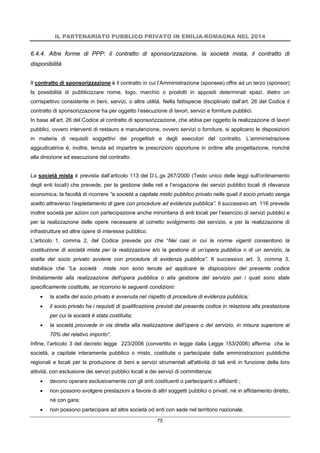 IL PARTENARIATO PUBBLICO PRIVATO IN EMILIA-ROMAGNA NEL 2014
75
6.4.4. Altre forme di PPP: il contratto di sponsorizzazione, la società mista, il contratto di
disponibilità
Il contratto di sponsorizzazione è il contratto in cui l’Amministrazione (sponsee) offre ad un terzo (sponsor)
la possibilità di pubblicizzare nome, logo, marchio o prodotti in appositi determinati spazi, dietro un
corrispettivo consistente in beni, servizi, o altre utilità. Nella fattispecie disciplinato dall’art. 26 del Codice il
contratto di sponsorizzazione ha per oggetto l’esecuzione di lavori, servizi e forniture pubblici.
In base all’art. 26 del Codice al contratto di sponsorizzazione, che abbia per oggetto la realizzazione di lavori
pubblici, ovvero interventi di restauro e manutenzione, ovvero servizi o forniture, si applicano le disposizioni
in materia di requisiti soggettivi dei progettisti e degli esecutori del contratto. L’amministrazione
aggiudicatrice è, inoltre, tenuta ad impartire le prescrizioni opportune in ordine alla progettazione, nonché
alla direzione ed esecuzione del contratto.
La società mista è prevista dall’articolo 113 del D.L.gs 267/2000 (Testo unico delle leggi sull'ordinamento
degli enti locali) che prevede, per la gestione delle reti e l’erogazione dei servizi pubblici locali di rilevanza
economica, la facoltà di ricorrere “a società a capitale misto pubblico privato nelle quali il socio privato venga
scelto attraverso l’espletamento di gare con procedure ad evidenza pubblica”. Il successivo art. 116 prevede
inoltre società per azioni con partecipazione anche minoritaria di enti locali per l’esercizio di servizi pubblici e
per la realizzazione delle opere necessarie al corretto svolgimento del servizio, e per la realizzazione di
infrastrutture ed altre opere di interesse pubblico.
L’articolo 1, comma 2, del Codice prevede poi che “Nei casi in cui le norme vigenti consentono la
costituzione di società miste per la realizzazione e/o la gestione di un’opera pubblica o di un servizio, la
scelta del socio privato avviene con procedure di evidenza pubblica”. Il successivo art. 3, comma 3,
stabilisce che “Le società miste non sono tenute ad applicare le disposizioni del presente codice
limitatamente alla realizzazione dell'opera pubblica o alla gestione del servizio per i quali sono state
specificamente costituite, se ricorrono le seguenti condizioni:
 la scelta del socio privato è avvenuta nel rispetto di procedure di evidenza pubblica;
 il socio privato ha i requisiti di qualificazione previsti dal presente codice in relazione alla prestazione
per cui la società è stata costituita;
 la società provvede in via diretta alla realizzazione dell'opera o del servizio, in misura superiore al
70% del relativo importo”.
Infine, l’articolo 3 del decreto legge 223/2006 (convertito in legge dalla Legge 153/2006) afferma che le
società, a capitale interamente pubblico o misto, costituite o partecipate dalle amministrazioni pubbliche
regionali e locali per la produzione di beni e servizi strumentali all'attività di tali enti in funzione della loro
attività, con esclusione dei servizi pubblici locali e dei servizi di committenza:
 devono operare esclusivamente con gli enti costituenti o partecipanti o affidanti ;
 non possono svolgere prestazioni a favore di altri soggetti pubblici o privati, né in affidamento diretto,
né con gara;
 non possono partecipare ad altre società od enti con sede nel territorio nazionale.
 