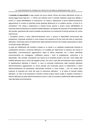 IL PARTENARIATO PUBBLICO PRIVATO IN EMILIA-ROMAGNA NEL 2014
76
Il contratto di disponibilità è stato inserito nel nuovo articolo 160-ter del Codice dall’articolo 44 del c.d.
decreto legge Cresci Italia (D.L. n. 1/2012), ed è definito come il “contratto mediante il quale sono affidate, a
rischio e a spesa dell'affidatario, la costruzione e la messa a disposizione a favore dell'amministrazione
aggiudicatrice di un'opera di proprietà privata destinata all'esercizio di un pubblico servizio, a fronte di un
corrispettivo”. Per messa a disposizione si intende l'onere assunto a proprio rischio dall'affidatario di
assicurare all'amministrazione la costante fruibilità dell'opera, nel rispetto dei parametri di funzionalità previsti
dal contratto, garantendo allo scopo la perfetta manutenzione e la risoluzione di tutti gli eventuali vizi, anche
sopravvenuti.
I corrispettivi previsti a carico dell’amministrazione sono: il canone di disponibilità (commisurato alla
prestazione), l’eventuale contributo in corso d’opera (non superiore al 50 per cento del costo di costruzione
dell’opera), l’eventuale prezzo di trasferimento della proprietà al termine del contratto (parametrato al valore
di mercato residuo dell’opera).
La gara per l’affidamento del contratto è basata su un bando e un capitolato prestazionale indicante le
caratteristiche tecniche e funzionali dell’opera e le modalità per determinare la riduzione del canone di
disponibilità. L’amministrazione aggiudicatrice valuta le offerte presentate con il criterio dell’offerta
economicamente più vantaggiosa. L’affidatario assume i rischi di progettazione, costruzione e di
disponibilità. Tale contratto, prevedendo che l’opera sia di proprietà privata e che tutti i rischi relativi alla
fruibilità dell’opera sono a carico del soggetto privato, non crea in capo alle amministrazioni alcun problema
di classificazione dell’asset in bilancio. In caso di eventuale trasferimento della proprietà dell’opera
all’amministrazione aggiudicatrice, la norma prevede che l’eventuale prezzo di trasferimento a carico
dell’amministrazione sia parametrato all’eventuale contributo in corso d’opera – che non essere deve
superiore al cinquanta per cento del costo di costruzione dell’opera – e al valore di mercato residuo
dell’opera. La ratio di tali precisazioni normative sembra proprio essere quella di impedire l’iscrizione in
bilancio dell’opera da parte dell’amministrazione anche in caso di successivo trasferimento della proprietà in
capo alla stessa amministrazione.
 