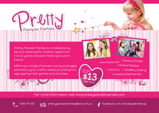 Pretty Pamper Parties is a mobile party
service catering for children aged from
3 to 12 years, between Wollongong and
Kiama.                                                                       • Games & Prizes
                                                          • Mini Manicures
Offering a range of pamper party packages                                • Mineral Makeup
tailored to your child’s needs, providing fun,                  • Dancing     • Jewellery Making
age appropriate games and activities.                                  • Creative Experiences




              For more information visit www.prettypamperparties.com

   0435 774 153         prettypamperparties@live.com.au     facebook.com/Sarahjademakeup
   mobile               email                               facebook
 