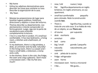 • My home
• Utiliza los adjetivos demostrativos para
describir las cosas que contiene su casa.
Describe la organización de la casa.
• My Town
• Maneja las preposiciones de lugar para
localizar lugares públicos, históricos,
direcciones y objetos o cosas del entorno.
• Thomas describe su departamento. Lea
atentamente e intente comprender en
forma general. Luego, siga con la parte de
vocabulario para entender
completamente la lectura.
• I live in a new flat in London. It's small but
comfortable. It has two bedrooms, a living
room, a kitchen and a bathroom, of
course.
• In my bedroom, there is a big window, a
desk, an armchair and my bed, naturally!
In the living room, there is a carpet and I
have a small table, a television, a lamp
and a sofa.
• In the kitchen, there is the sink, the fridge,
the oven and a big cupboard. I don't have
a microwave oven. I like my flat very
much!
• new / old nuevo / viejo
• flat Significa departamento en inglés
británico. En inglés americano, se usa
apartment.
• small but comfortable pequeño
pero cómodo. Note la construcción
usando but.
• There is Significa Hay, cuando se
trata de una sola cosa. Si se habla de más
de un objeto, se usa There are.
• of course por supuesto
• desk escritorio
• armchair sillón
• bed cama
• big / small grande / pequeño
• naturally naturalmente, por
supuesto
• sink pileta de la cocina
• fridge refrigerador
• oven horno
• microwave oven horno a microond
• I like... Me gusta...
•
 
