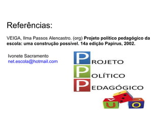 Referências:
VEIGA, Ilma Passos Alencastro. (org) Projeto político pedagógico da
escola: uma construção possível. 14a edição Papirus, 2002.
Ivonete Sacramento
net.escola@hotmail.com
 