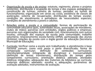 • Organização da escola e do ensino: estatuto, regimento, planos e projetos
existentes; distribuição e ocupação do tempo e dos espaços pedagógicos;
constituição de turmas; número de turmas; períodos ou turnos de
funcionamento; organização em séries ou ciclos; existência de classes de
aceleração; sistema de recuperação; distribuição do tempo escolar;
condições de atendimento a portadores de necessidades especiais;
condições de atendimento a jovens e adultos.
• Relações entre a escola e a comunidade: formas de participação da
comunidade educativa (pais, autoridades locais, associações de moradores,
clubes de mães); parcerias com entidades, órgãos públicos e empresas;
parcerias com organizações da sociedade civil; relacionamento com outras
escolas; utilização dos espaços da escola pela comunidade; trabalho
voluntário; relacionamento escola-família (APM); participação dos alunos
(Grêmio); relações da escola com o órgão gestor da educação (Secretaria
Municipal de Educação).
• Currículo: Verificar como a escola vem trabalhando: o atendimento à base
nacional comum; como está posta a parte diversificada; forma de
composição curricular; definição de conteúdos curriculares;
interdisciplinaridade (integração de disciplinas) e transversalidade
(definição de temas transversais); distribuição do tempo pelos
componentes curriculares; orientação didática adotada; atividades
didáticas integradas; adequação dos materiais da biblioteca ao currículo;
materiais didáticos adotados: escolha e adequação; parâmetros de
avaliação adotados; instrumentos de avaliação.
 
