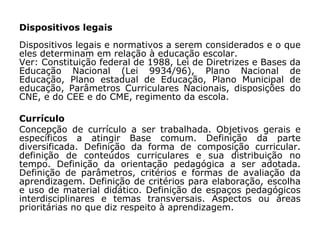 Dispositivos legais
Dispositivos legais e normativos a serem considerados e o que
eles determinam em relação à educação escolar.
Ver: Constituição federal de 1988, Lei de Diretrizes e Bases da
Educação Nacional (Lei 9934/96), Plano Nacional de
Educação, Plano estadual de Educação, Plano Municipal de
educação, Parâmetros Curriculares Nacionais, disposições do
CNE, e do CEE e do CME, regimento da escola.
Currículo
Concepção de currículo a ser trabalhada. Objetivos gerais e
específicos a atingir Base comum. Definição da parte
diversificada. Definição da forma de composição curricular.
definição de conteúdos curriculares e sua distribuição no
tempo. Definição da orientação pedagógica a ser adotada.
Definição de parâmetros, critérios e formas de avaliação da
aprendizagem. Definição de critérios para elaboração, escolha
e uso de material didático. Definição de espaços pedagógicos
interdisciplinares e temas transversais. Aspectos ou áreas
prioritárias no que diz respeito à aprendizagem.
 