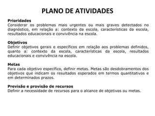 PLANO DE ATIVIDADES
Prioridades
Considerar os problemas mais urgentes ou mais graves detectados no
diagnóstico, em relação a: contexto da escola, características da escola,
resultados educacionais e convivência na escola.
Objetivos
Definir objetivos gerais e específicos em relação aos problemas definidos,
quanto a: contexto da escola, características da escola, resultados
educacionais e convivência na escola.
Metas
Para cada objetivo específico, definir metas. Metas são desdobramentos dos
objetivos que indicam os resultados esperados em termos quantitativos e
em determinados prazos.
Previsão e provisão de recursos
Definir a necessidade de recursos para o alcance de objetivos ou metas.
 