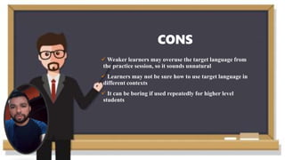 CONS
 Weaker learners may overuse the target language from
the practice session, so it sounds unnatural
 Learners may not be sure how to use target language in
different contexts
 It can be boring if used repeatedly for higher level
students
 