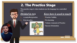 2. The Practice Stage
The practice stage is when students use the language in a controlled
way.
Divided in two
1. A controlled practice
2. Free practice.
Keys how is used to teach
Practice Validity
Pre-learning
Volume (Amount) of Practice
Success Orientation
 