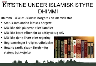 KRISTNE UNDER ISLAMISK STYRE
DHIMMI
Dhimmi – ikke-muslimske borgere i en islamisk stat
• Status som anden-klasses borgere
• Må ikke ride på heste eller kameler
• Må ikke bære våben for at beskytte sig selv
• Må ikke tjene i hær eller regering
• Begrænsninger i religiøs udfoldelse
• Betalte særlig skat – jizyah – for
statens beskyttelse
13
 