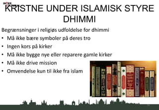 KRISTNE UNDER ISLAMISK STYRE
DHIMMI
Begrænsninger i religiøs udfoldelse for dhimmi
• Må ikke bære symboler på deres tro
• Ingen kors på kirker
• Må ikke bygge nye eller reparere gamle kirker
• Må ikke drive mission
• Omvendelse kun til ikke fra islam
14
 