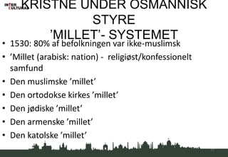 KRISTNE UNDER OSMANNISK
STYRE
’MILLET’- SYSTEMET
• 1530: 80% af befolkningen var ikke-muslimsk
• ’Millet (arabisk: nation) - religiøst/konfessionelt
samfund
• Den muslimske ’millet’
• Den ortodokse kirkes ’millet’
• Den jødiske ’millet’
• Den armenske ’millet’
• Den katolske ’millet’
17
 