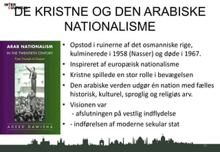 DE KRISTNE OG DEN ARABISKE
NATIONALISME
• Opstod i ruinerne af det osmanniske rige,
kulminerede i 1958 (Nasser) og døde i 1967.
• Inspireret af europæisk nationalisme
• Kristne spillede en stor rolle i bevægelsen
• Den arabiske verden udgør én nation med fælles
historisk, kulturel, sproglig og religiøs arv.
• Visionen var
- afslutningen på vestlig indflydelse
• - indførelsen af moderne sekular stat
22
 